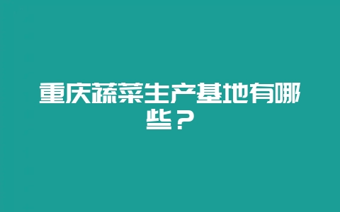 重庆蔬菜生产基地有哪些?-会东网