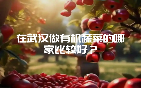 在武汉做有机蔬菜的哪家比较好？-会东网