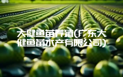 大健鱼苗养殖(广东大健鱼苗水产有限公司)-会东网