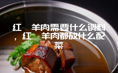 红焖羊肉需要什么调料，红焖羊肉都放什么配菜-会东网