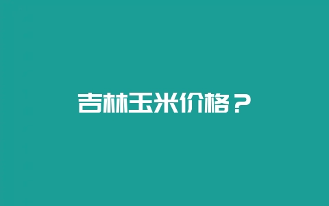 吉林玉米价格？-会东网