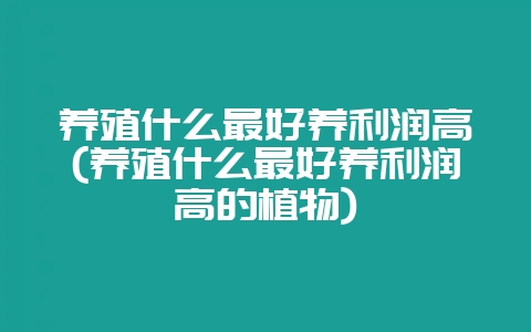 养殖什么最好养利润高(养殖什么最好养利润高的植物)-会东网