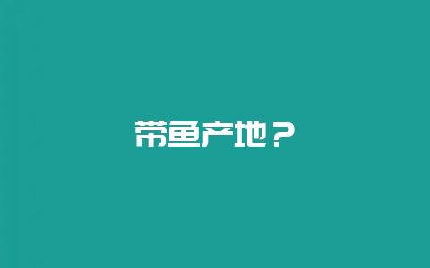 带鱼产地？-会东网