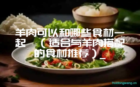 羊肉可以和哪些食材一起炖（适合与羊肉搭配的食材推荐）_-会东网