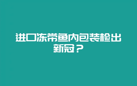 进口冻带鱼内包装检出新冠？-会东网