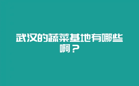 武汉的蔬菜基地有哪些啊？-会东网