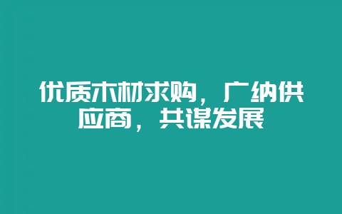 优质木材求购，广纳供应商，共谋发展-会东网