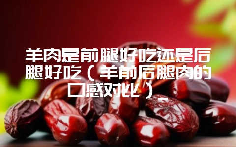 羊肉是前腿好吃还是后腿好吃（羊前后腿肉的口感对比）_-会东网