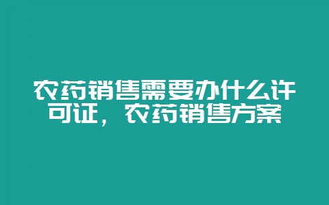 农药销售需要办什么许可证，农药销售方案-会东网