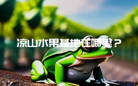凉山水果基地在哪里？-会东网