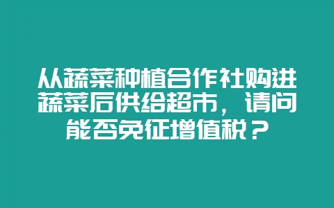 从蔬菜种植合作社购进蔬菜后供给超市，请问能否免征增值税？-会东网