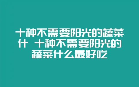 十种不需要阳光的蔬菜什 十种不需要阳光的蔬菜什么最好吃-会东网