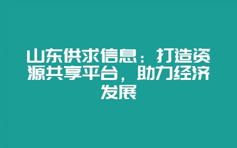 山东供求信息：打造资源共享平台，助力经济发展-会东网