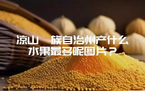 凉山彝族自治州产什么水果最多呢图片？-会东网