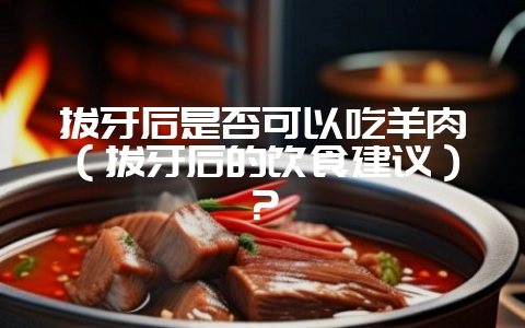 拔牙后是否可以吃羊肉（拔牙后的饮食建议）？-会东网