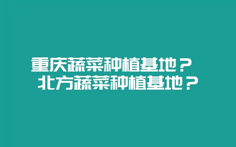 重庆蔬菜种植基地？ 北方蔬菜种植基地？-会东网