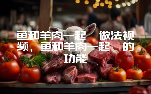 鱼和羊肉一起炖做法视频,鱼和羊肉一起炖的功能插图 鱼和羊肉一起炖做法视频,鱼和羊肉一起炖的功能插图