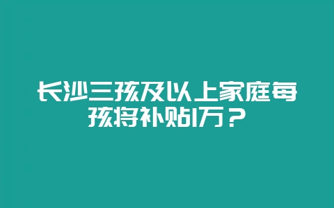 长沙三孩及以上家庭每孩将补贴1万？-会东网