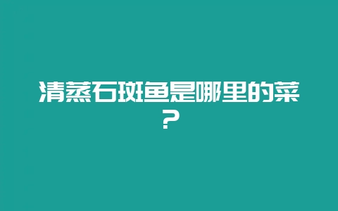 清蒸石斑鱼是哪里的菜?插图 清蒸石斑鱼是哪里的菜?插图