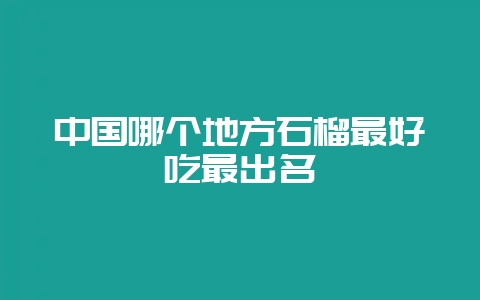 中国哪个地方石榴最好吃最出名-会东网