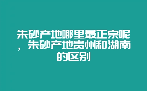 朱砂产地哪里最正宗呢，朱砂产地贵州和湖南的区别-会东网