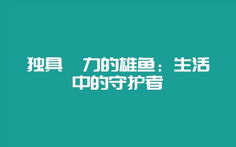 独具魅力的雄鱼：生活中的守护者-会东网