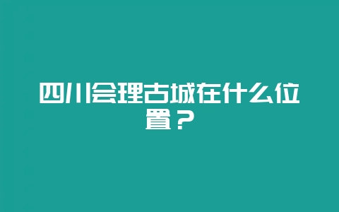 四川会理古城在什么位置？-会东网