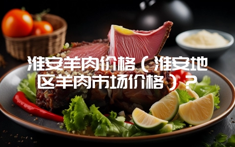 淮安羊肉价格（淮安地区羊肉市场价格）？-会东网