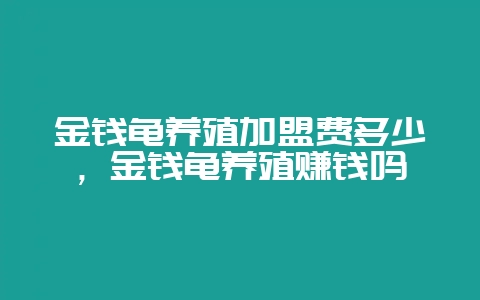金钱龟养殖加盟费多少，金钱龟养殖赚钱吗-会东网