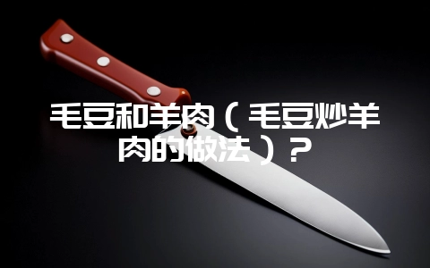 毛豆和羊肉（毛豆炒羊肉的做法）？-会东网