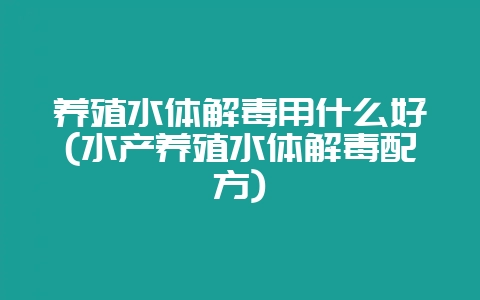 养殖水体解毒用什么好(水产养殖水体解毒配方)-会东网