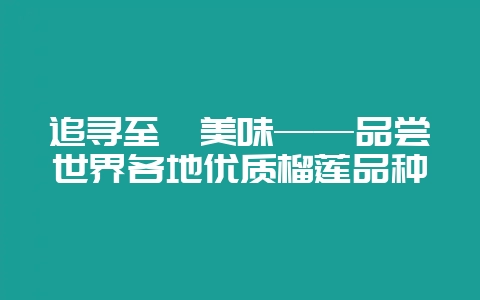 追寻至臻美味——品尝世界各地优质榴莲品种-会东网