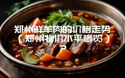 郑州鲜羊肉的价格走势（郑州物价水平概览）？-会东网