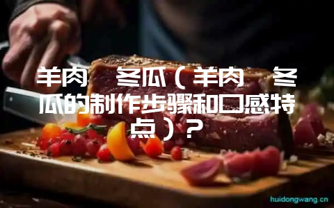 羊肉炖冬瓜（羊肉炖冬瓜的制作步骤和口感特点）？-会东网