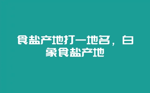 食盐产地打一地名,白象食盐产地-会东网