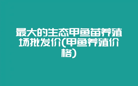 最大的生态甲鱼苗养殖场批发价(甲鱼养殖价格)-会东网