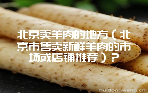 北京卖羊肉的地方（北京市售卖新鲜羊肉的市场或店铺推荐）？-会东网