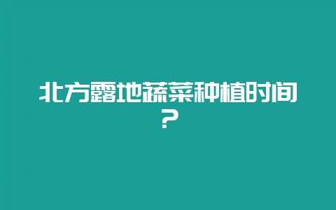 北方露地蔬菜种植时间？-会东网