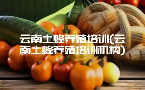 云南土蜂养殖培训(云南土蜂养殖培训机构)-会东网