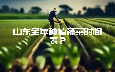 山东全年种植蔬菜时间表？-会东网