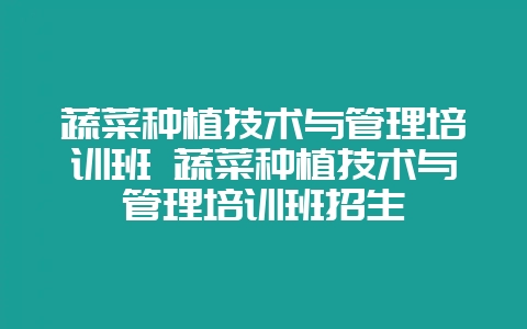 蔬菜种植技术与管理培训班 蔬菜种植技术与管理培训班招生-会东网