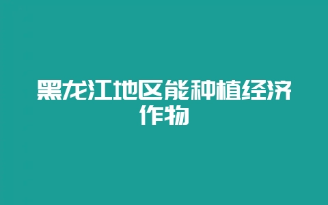 黑龙江地区能种植经济作物-会东网