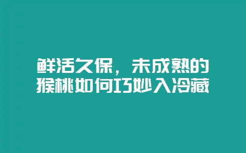 鲜活久保,未成熟的猕猴桃如何巧妙入冷藏插图 鲜活久保,未成熟的猕猴桃如何巧妙入冷藏插图