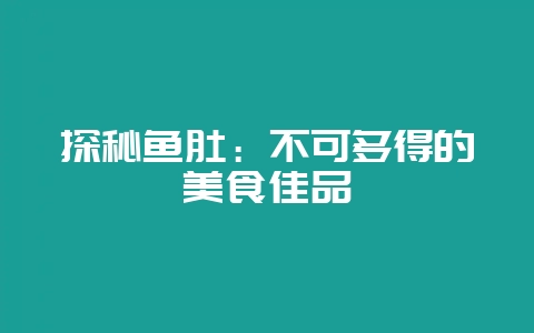 探秘鱼肚：不可多得的美食佳品-会东网