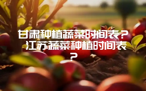 甘肃种植蔬菜时间表？ 江苏蔬菜种植时间表？-会东网