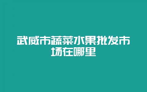 武威市蔬菜水果批发市场在哪里-会东网