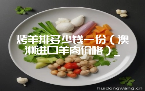 烤羊排多少钱一份（澳洲进口羊肉价格）_-会东网
