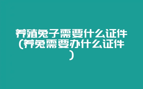 养殖兔子需要什么证件(养兔需要办什么证件)-会东网