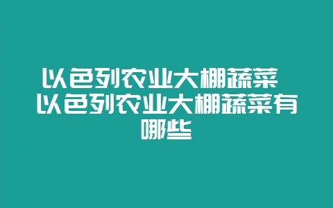 以色列农业大棚蔬菜 以色列农业大棚蔬菜有哪些-会东网