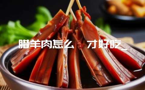 腊羊肉怎么炖才好吃_-会东网
